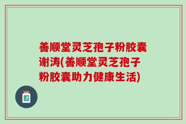 善顺堂灵芝孢子粉胶囊谢涛(善顺堂灵芝孢子粉胶囊助力健康生活)