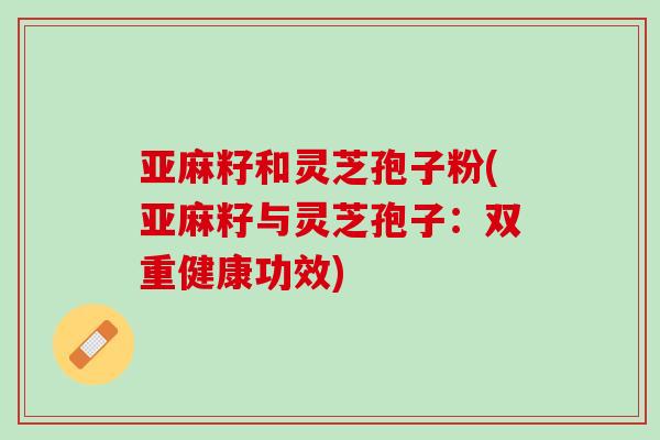 亚麻籽和灵芝孢子粉(亚麻籽与灵芝孢子:双重健康功效) 亚麻籽和灵芝孢子粉(亚麻籽与灵芝孢子:双重健康功效)