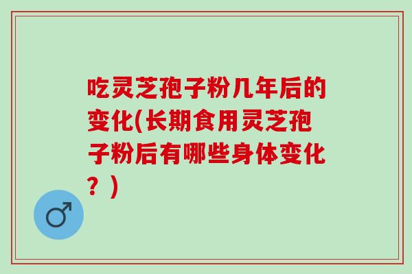 吃灵芝孢子粉几年后的变化(长期食用灵芝孢子粉后有哪些身体变化？)