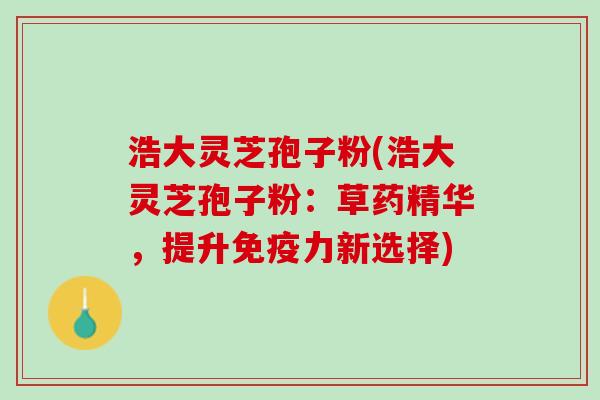 浩大灵芝孢子粉(浩大灵芝孢子粉:草药精华,提升免疫力新选择) 浩大灵芝孢子粉(浩大灵芝孢子粉:草药精华,提升免疫力新选择)