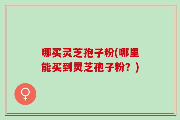 哪买灵芝孢子粉(哪里能买到灵芝孢子粉？)