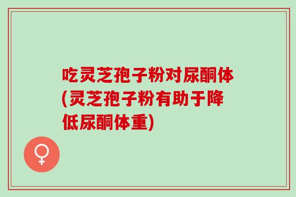 吃灵芝孢子粉对尿酮体(灵芝孢子粉有助于降低尿酮体重)