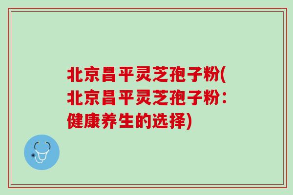 北京昌平灵芝孢子粉(北京昌平灵芝孢子粉：健康养生的选择)