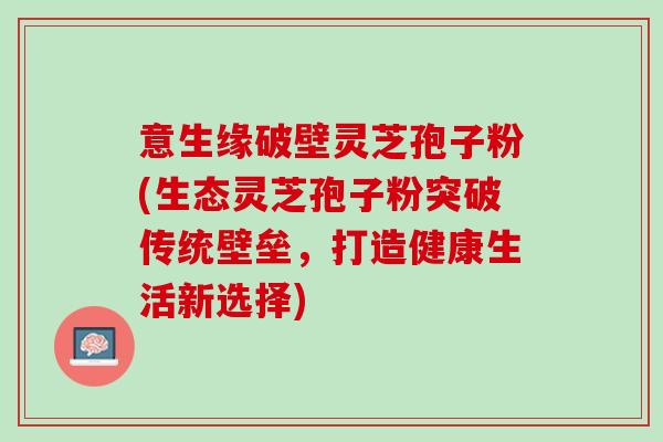 意生缘破壁灵芝孢子粉(生态灵芝孢子粉突破传统壁垒，打造健康生活新选择)