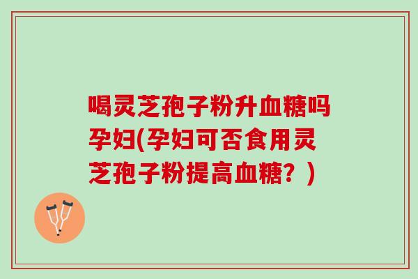 喝灵芝孢子粉升血糖吗孕妇(孕妇可否食用灵芝孢子粉提高血糖？)