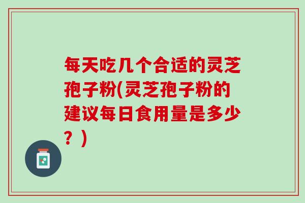 每天吃几个合适的灵芝孢子粉(灵芝孢子粉的建议每日食用量是多少？)