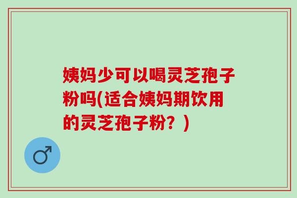 姨妈少可以喝灵芝孢子粉吗(适合姨妈期饮用的灵芝孢子粉？)