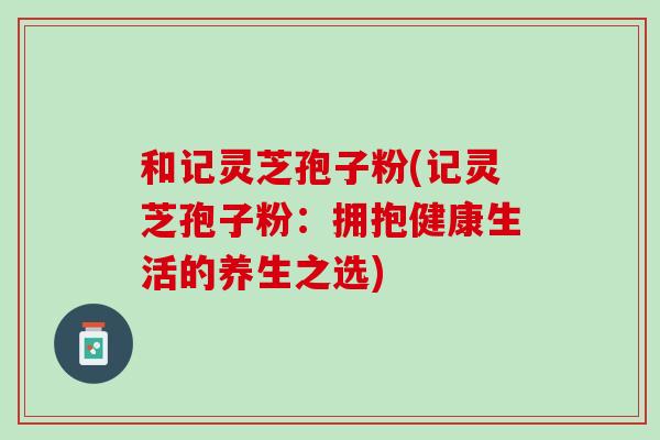 和记灵芝孢子粉(记灵芝孢子粉：拥抱健康生活的养生之选)