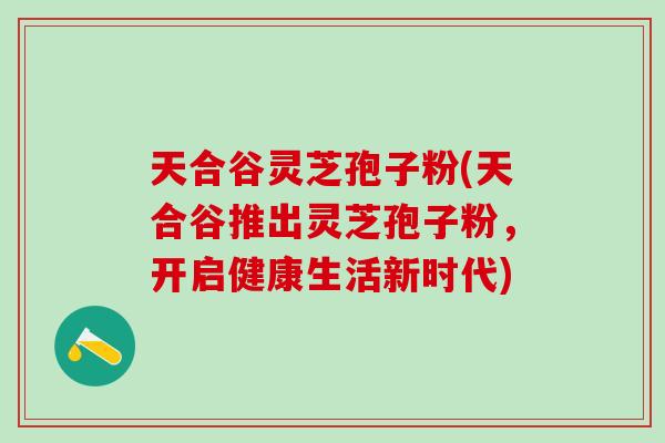 天合谷灵芝孢子粉(天合谷推出灵芝孢子粉,开启健康生活新时代) 天合谷灵芝孢子粉(天合谷推出灵芝孢子粉,开启健康生活新时代)