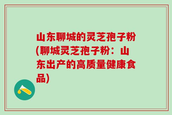 山东聊城的灵芝孢子粉(聊城灵芝孢子粉：山东出产的高质量健康食品)