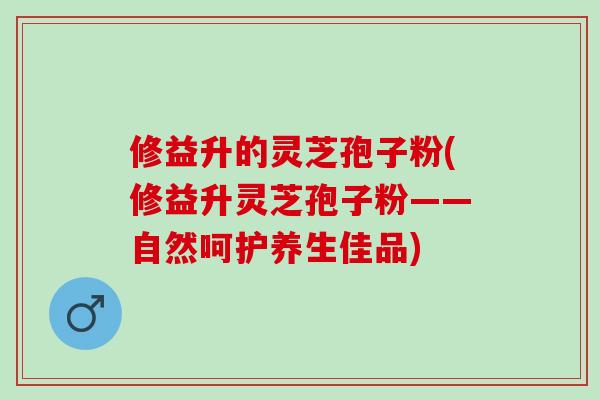 修益升的灵芝孢子粉(修益升灵芝孢子粉——自然呵护养生佳品)