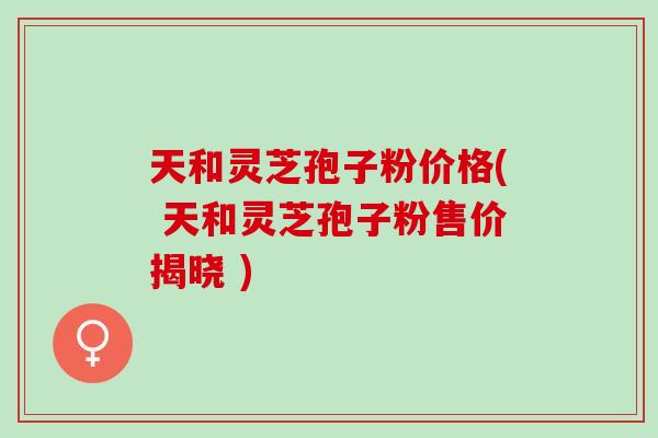 天和灵芝孢子粉价格( 天和灵芝孢子粉售价揭晓 ) 天和灵芝孢子粉价格( 天和灵芝孢子粉售价揭晓 )