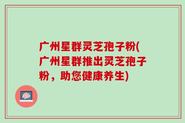 广州星群灵芝孢子粉(广州星群推出灵芝孢子粉，助您健康养生)