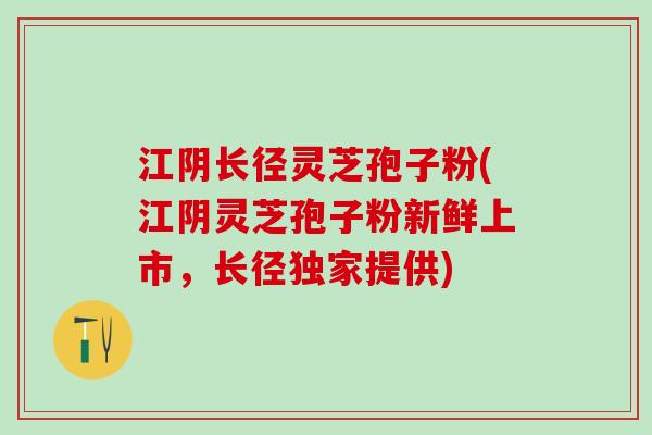 江阴长径灵芝孢子粉(江阴灵芝孢子粉新鲜上市，长径独家提供)