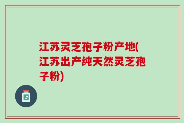 江苏灵芝孢子粉产地(江苏出产纯天然灵芝孢子粉)