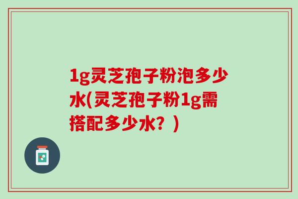 1g灵芝孢子粉泡多少水(灵芝孢子粉1g需搭配多少水？)