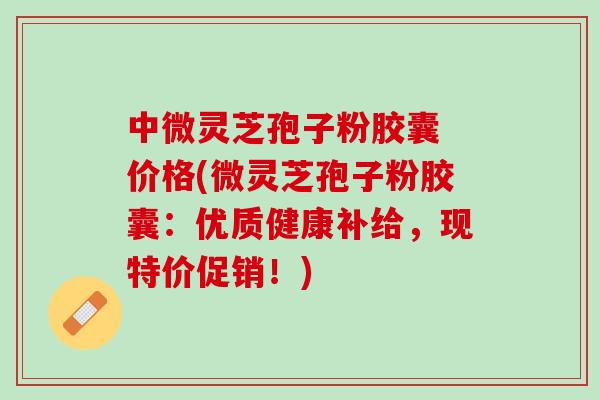 中微灵芝孢子粉胶囊 价格(微灵芝孢子粉胶囊：优质健康补给，现特价促销！)