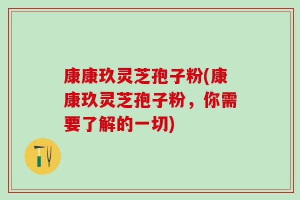 康康玖灵芝孢子粉(康康玖灵芝孢子粉，你需要了解的一切)