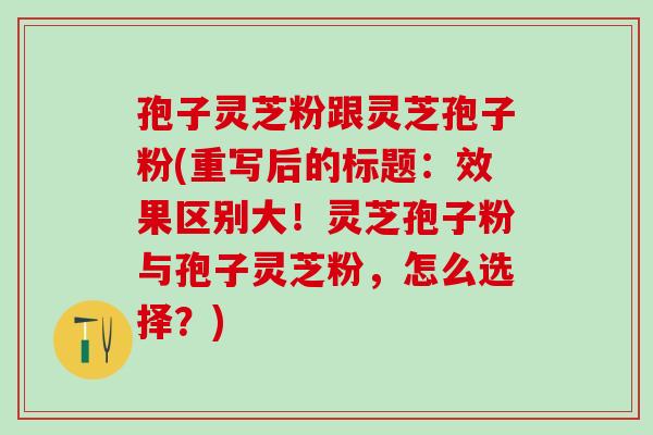 孢子灵芝粉跟灵芝孢子粉(重写后的标题：效果区别大！灵芝孢子粉与孢子灵芝粉，怎么选择？)
