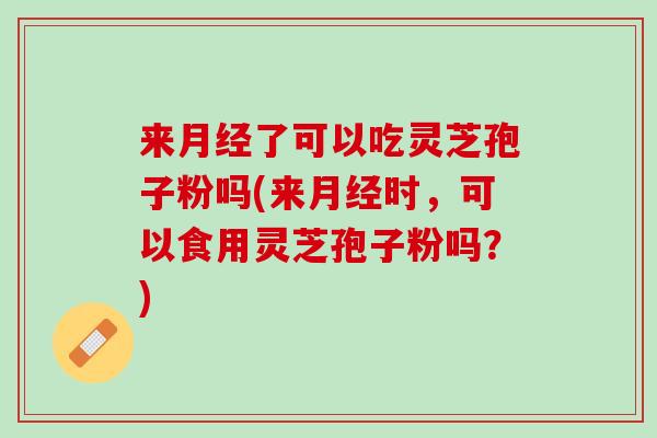 来月经了可以吃灵芝孢子粉吗(来月经时，可以食用灵芝孢子粉吗？)