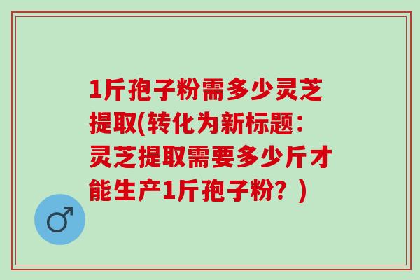 1斤孢子粉需多少灵芝提取(转化为新标题：灵芝提取需要多少斤才能生产1斤孢子粉？)