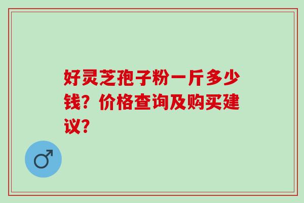 好灵芝孢子粉一斤多少钱？价格查询及购买建议？