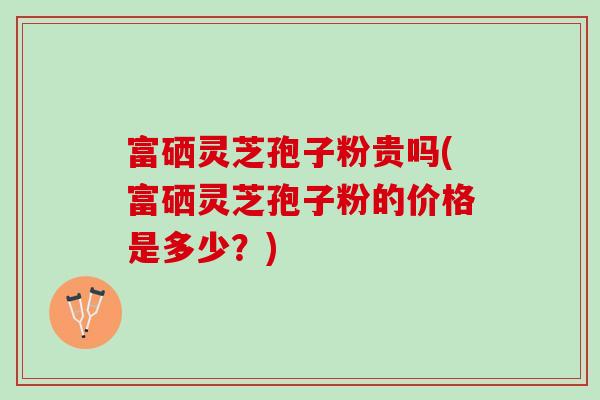 富硒灵芝孢子粉贵吗(富硒灵芝孢子粉的价格是多少？)