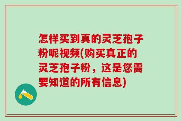 怎样买到真的灵芝孢子粉呢视频(购买真正的灵芝孢子粉，这是您需要知道的所有信息)