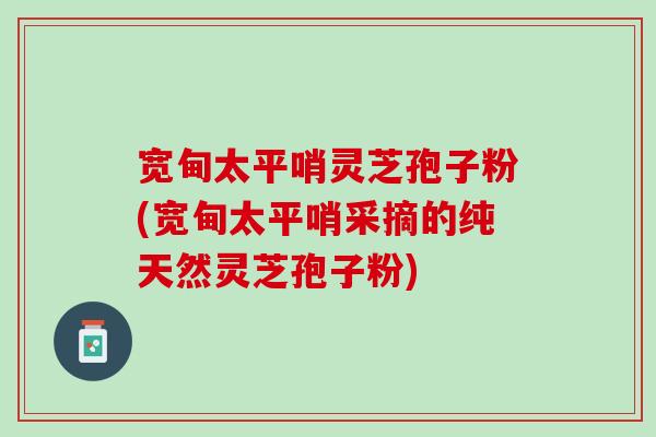 宽甸太平哨灵芝孢子粉(宽甸太平哨采摘的纯天然灵芝孢子粉) 宽甸太平哨灵芝孢子粉(宽甸太平哨采摘的纯天然灵芝孢子粉)