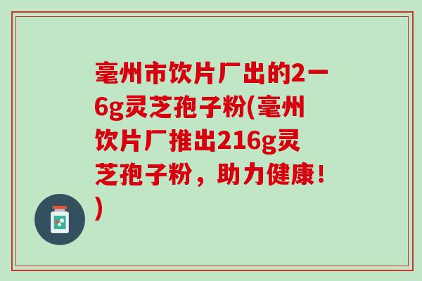 毫州市饮片厂出的2一6g灵芝孢子粉(毫州饮片厂推出216g灵芝孢子粉，助力健康！)