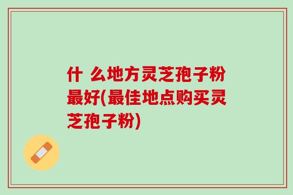 什 么地方灵芝孢子粉最好(最佳地点购买灵芝孢子粉)