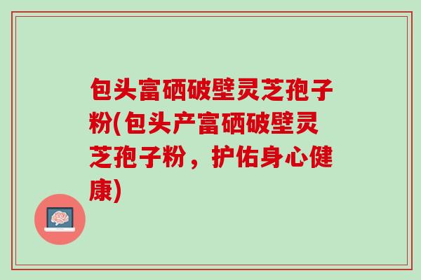 包头富硒破壁灵芝孢子粉(包头产富硒破壁灵芝孢子粉，护佑身心健康)