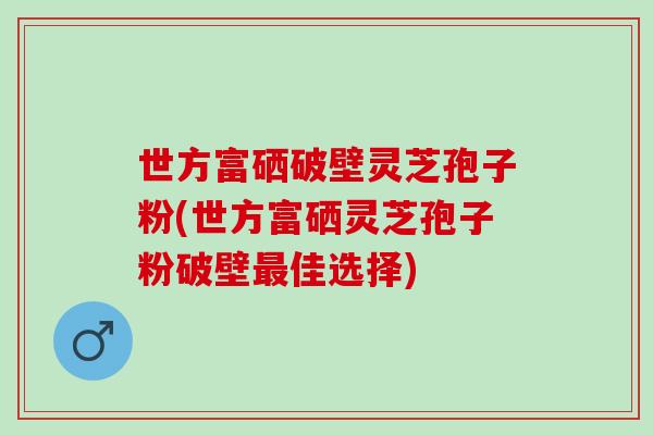 世方富硒破壁灵芝孢子粉(世方富硒灵芝孢子粉破壁佳选择) 世方富硒破壁灵芝孢子粉(世方富硒灵芝孢子粉破壁佳选择)