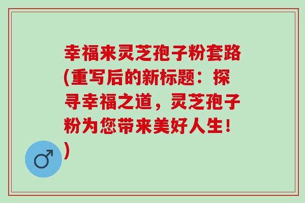 幸福来灵芝孢子粉套路(重写后的新标题：探寻幸福之道，灵芝孢子粉为您带来美好人生！)