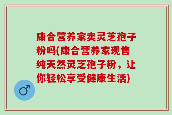 康合营养家卖灵芝孢子粉吗(康合营养家现售纯天然灵芝孢子粉，让你轻松享受健康生活)