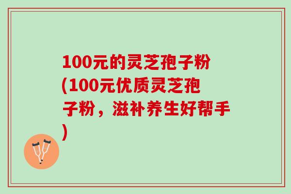 100元的灵芝孢子粉(100元优质灵芝孢子粉，滋补养生好帮手)