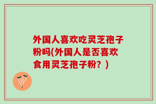 外国人喜欢吃灵芝孢子粉吗(外国人是否喜欢食用灵芝孢子粉？)