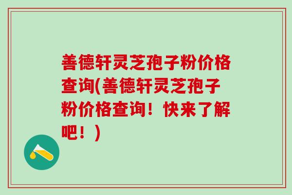 善德轩灵芝孢子粉价格查询(善德轩灵芝孢子粉价格查询！快来了解吧！)