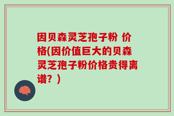 因贝森灵芝孢子粉 价格(因价值巨大的贝森灵芝孢子粉价格贵得离谱?) 因贝森灵芝孢子粉 价格(因价值巨大的贝森灵芝孢子粉价格贵得离谱?)