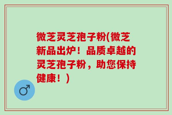 微芝灵芝孢子粉(微芝新品出炉！品质卓越的灵芝孢子粉，助您保持健康！)