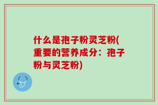 什么是孢子粉灵芝粉(重要的营养成分：孢子粉与灵芝粉)