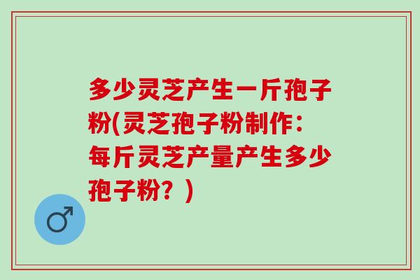 多少灵芝产生一斤孢子粉(灵芝孢子粉制作：每斤灵芝产量产生多少孢子粉？)