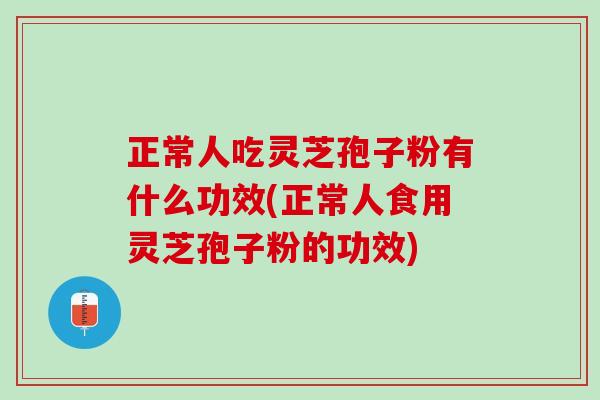 正常人吃灵芝孢子粉有什么功效(正常人食用灵芝孢子粉的功效)