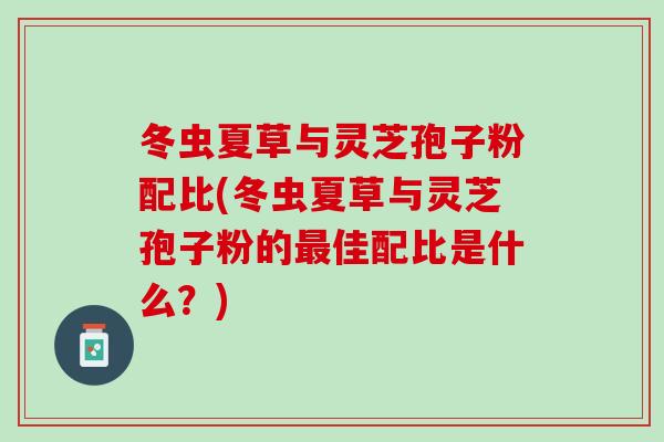 冬虫夏草与灵芝孢子粉配比(冬虫夏草与灵芝孢子粉的最佳配比是什么？)