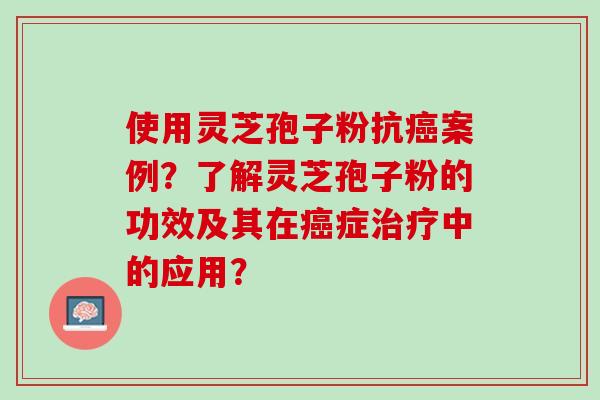 使用灵芝孢子粉抗案例？了解灵芝孢子粉的功效及其在症中的应用？