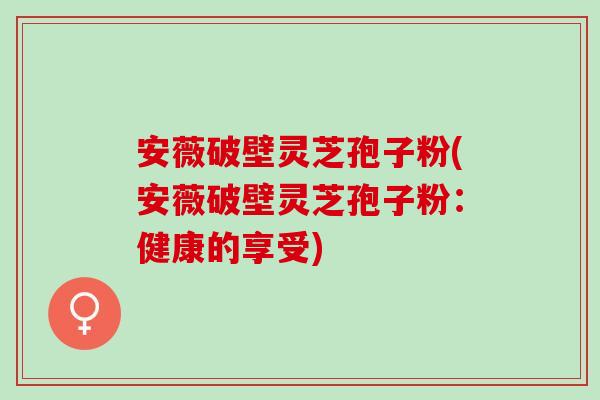 安薇破壁灵芝孢子粉(安薇破壁灵芝孢子粉：健康的享受)