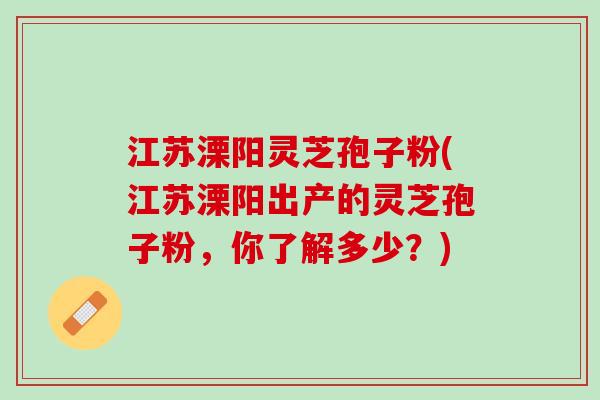 江苏溧阳灵芝孢子粉(江苏溧阳出产的灵芝孢子粉,你了解多少?) 江苏溧阳灵芝孢子粉(江苏溧阳出产的灵芝孢子粉,你了解多少?)