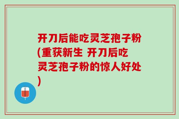 开刀后能吃灵芝孢子粉(重获新生 开刀后吃灵芝孢子粉的惊人好处)