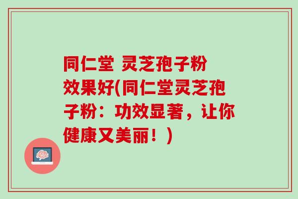 同仁堂 灵芝孢子粉 效果好(同仁堂灵芝孢子粉：功效显著，让你健康又美丽！)