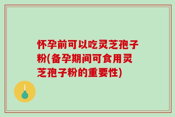 怀孕前可以吃灵芝孢子粉(备孕期间可食用灵芝孢子粉的重要性)